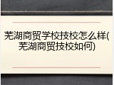 芜湖商贸学校技校怎么样(芜湖商贸技校如何)