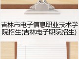 吉林市电子信息职业技术学院招生(吉林电子职院招生)