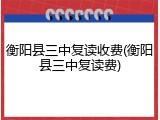 衡阳县三中复读收费(衡阳县三中复读费)