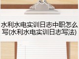 水利水电实训日志中职怎么写(水利水电实训日志写法)