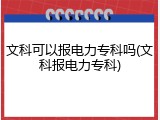 文科可以报电力专科吗(文科报电力专科)