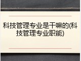 科技管理专业是干嘛的(科技管理专业职能)