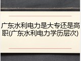 广东水利电力是大专还是高职(广东水利电力学历层次)
