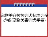 宠物美容技校训犬师培训多少钱(宠物美容训犬学费)