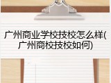 广州商业学校技校怎么样(广州商校技校如何)