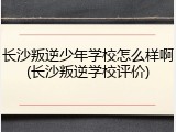 长沙叛逆少年学校怎么样啊(长沙叛逆学校评价)