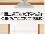 广西二轻工业管理学校是什么单位(广西二轻学校单位)