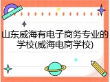 山东威海有电子商务专业的学校(威海电商学校)