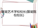 服装艺术学校校长(服装院校校长)