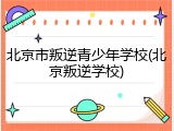 北京市叛逆青少年学校(北京叛逆学校)