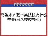 乌鲁木齐艺术类技校有什么专业(乌艺技校专业)