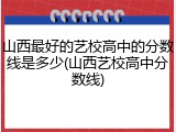 山西最好的艺校高中的分数线是多少(山西艺校高中分数线)