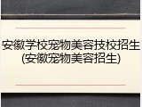 安徽学校宠物美容技校招生(安徽宠物美容招生)