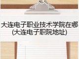 大连电子职业技术学院在哪(大连电子职院地址)
