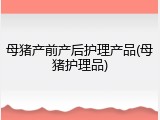 母猪产前产后护理产品(母猪护理品)