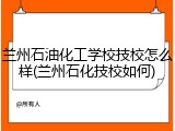 兰州石油化工学校技校怎么样(兰州石化技校如何)