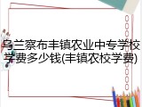 乌兰察布丰镇农业中专学校学费多少钱(丰镇农校学费)