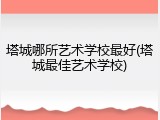 塔城哪所艺术学校最好(塔城最佳艺术学校)