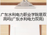 广东水利电力职业学院是双高吗(广东水利电力双高)