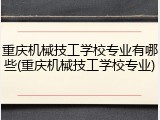 重庆机械技工学校专业有哪些(重庆机械技工学校专业)