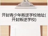 开封青少年叛逆学校地址(开封叛逆学校)