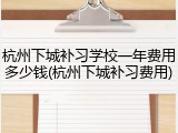 杭州下城补习学校一年费用多少钱(杭州下城补习费用)