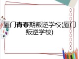 厦门青春期叛逆学校(厦门叛逆学校)