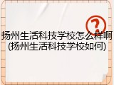 扬州生活科技学校怎么样啊(扬州生活科技学校如何)
