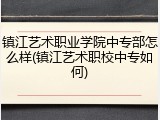 镇江艺术职业学院中专部怎么样(镇江艺术职校中专如何)