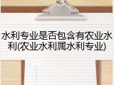水利专业是否包含有农业水利(农业水利属水利专业)