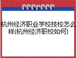 杭州经济职业学校技校怎么样(杭州经济职校如何)