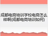 成都电商培训学校电商怎么样啊(成都电商培训如何)