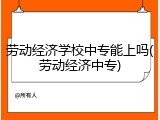 劳动经济学校中专能上吗(劳动经济中专)
