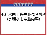 水利水电工程专业包含哪些(水利水电专业内容)