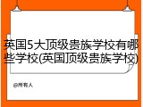 英国5大顶级贵族学校有哪些学校(英国顶级贵族学校)