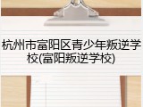 杭州市富阳区青少年叛逆学校(富阳叛逆学校)
