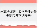 电商培训班一般学些什么条件的(电商培训内容)