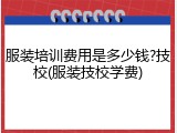 服装培训费用是多少钱?技校(服装技校学费)