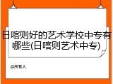 日喀则好的艺术学校中专有哪些(日喀则艺术中专)