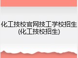 化工技校官网技工学校招生(化工技校招生)
