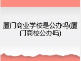 厦门商业学校是公办吗(厦门商校公办吗)