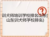 训犬师培训学校排名山东(山东训犬师学校排名)