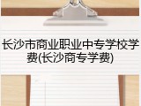 长沙市商业职业中专学校学费(长沙商专学费)