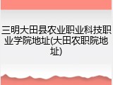 三明大田县农业职业科技职业学院地址(大田农职院地址)