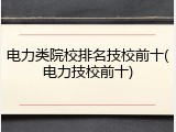 电力类院校排名技校前十(电力技校前十)