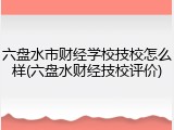 六盘水市财经学校技校怎么样(六盘水财经技校评价)