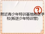 附近青少年特训基地叛逆学校(叛逆少年特训营)