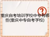 重庆自考培训学校中专有哪些(重庆中专自考学校)
