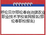 呼伦贝尔鄂伦春自治旗农业职业技术学校官网报名(鄂伦春职校报名)