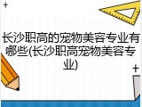 长沙职高的宠物美容专业有哪些(长沙职高宠物美容专业)